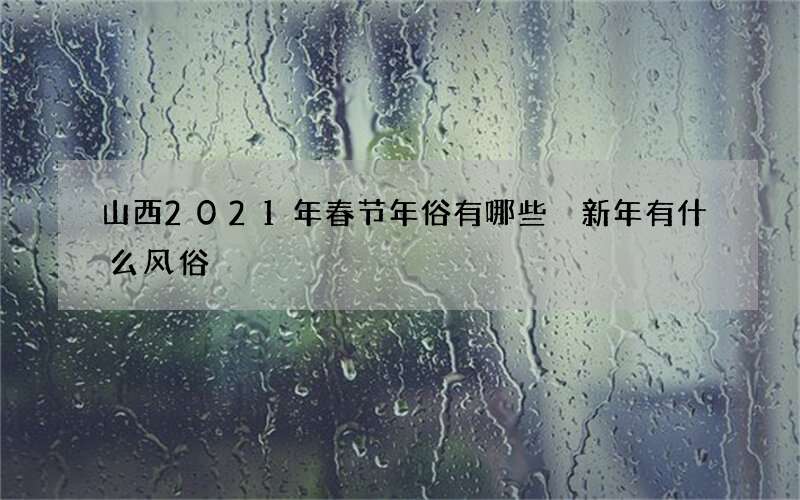 山西2021年春节年俗有哪些 新年有什么风俗